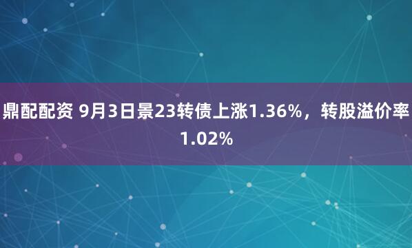 鼎配配资 9月3日景23转债上涨1.36%，转股溢价率1.02%