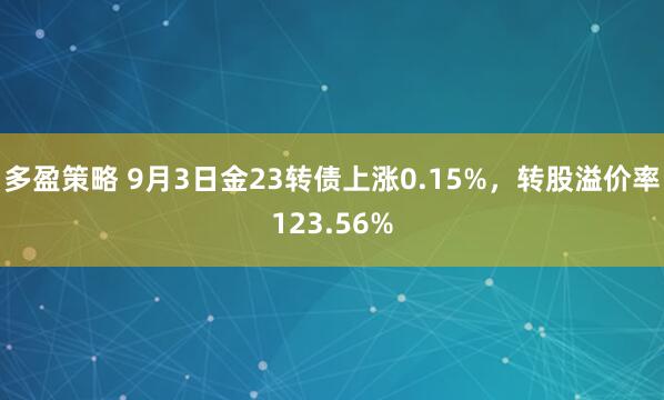 多盈策略 9月3日金23转债上涨0.15%，转股溢价率123.56%