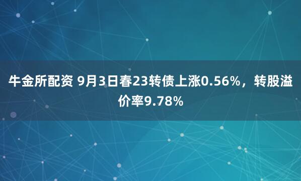 牛金所配资 9月3日春23转债上涨0.56%，转股溢价率9.78%