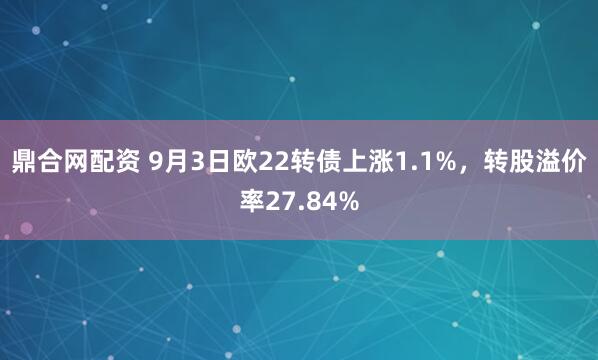 鼎合网配资 9月3日欧22转债上涨1.1%，转股溢价率27.84%