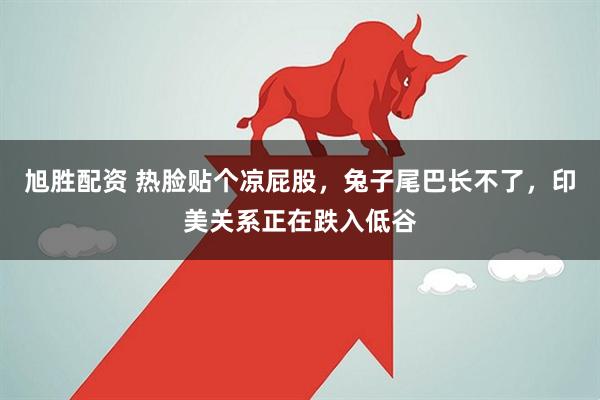 旭胜配资 热脸贴个凉屁股，兔子尾巴长不了，印美关系正在跌入低谷