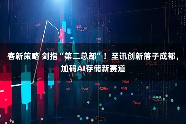 客新策略 剑指“第二总部”！至讯创新落子成都，加码AI存储新赛道