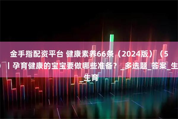 金手指配资平台 健康素养66条（2024版）（50）丨孕育健康的宝宝要做哪些准备？_多选题_答案_生育