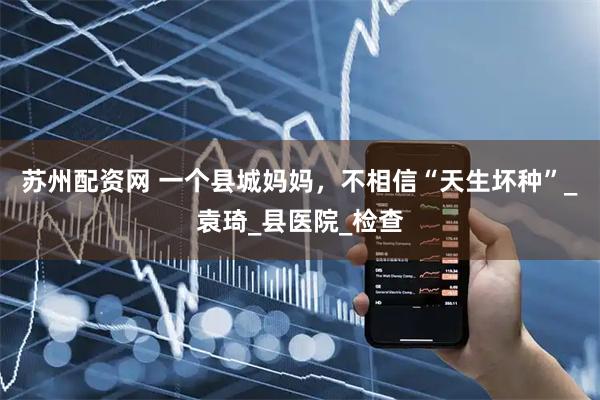 苏州配资网 一个县城妈妈，不相信“天生坏种”_袁琦_县医院_检查