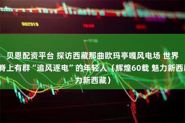 贝恩配资平台 探访西藏那曲欧玛亭嘎风电场 世界屋脊上有群“追风逐电”的年轻人（辉煌60载 魅力新西藏）