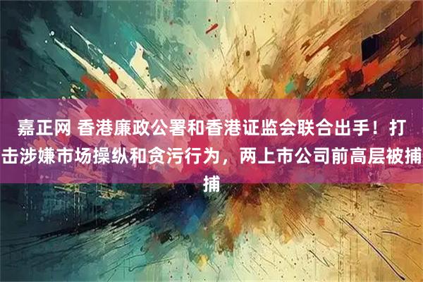 嘉正网 香港廉政公署和香港证监会联合出手！打击涉嫌市场操纵和贪污行为，两上市公司前高层被捕