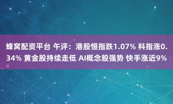 蜂窝配资平台 午评：港股恒指跌1.07% 科指涨0.34% 黄金股持续走低 AI概念股强势 快手涨近9%