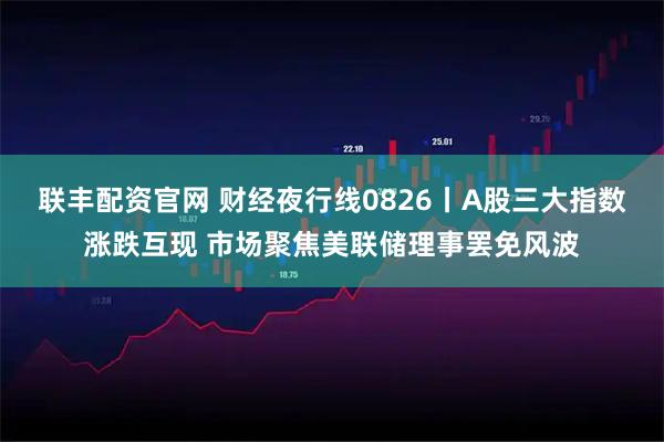 联丰配资官网 财经夜行线0826丨A股三大指数涨跌互现 市场聚焦美联储理事罢免风波