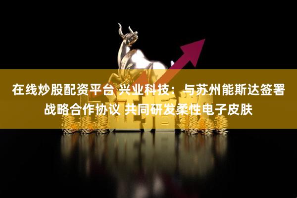 在线炒股配资平台 兴业科技：与苏州能斯达签署战略合作协议 共同研发柔性电子皮肤