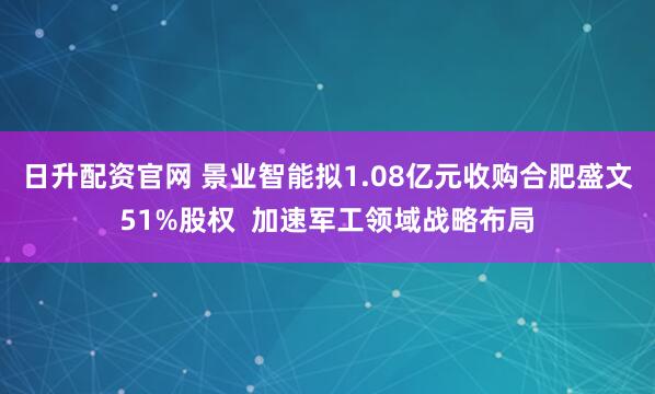 日升配资官网 景业智能拟1.08亿元收购合肥盛文51%股权  加速军工领域战略布局