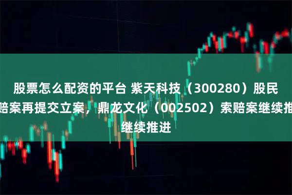 股票怎么配资的平台 紫天科技（300280）股民索赔案再提交立案，鼎龙文化（002502）索赔案继续推进