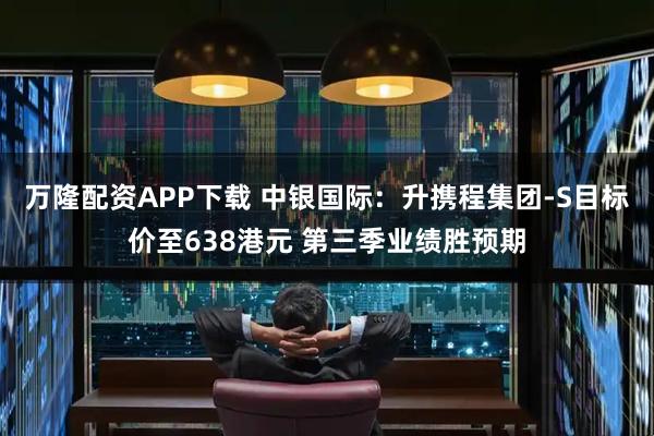万隆配资APP下载 中银国际：升携程集团-S目标价至638港元 第三季业绩胜预期