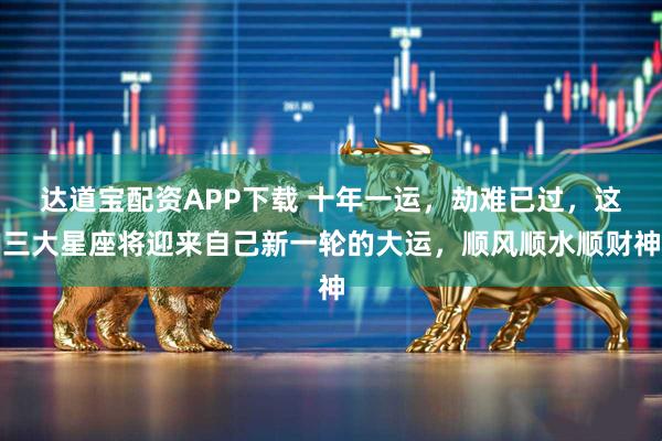 达道宝配资APP下载 十年一运，劫难已过，这三大星座将迎来自己新一轮的大运，顺风顺水顺财神