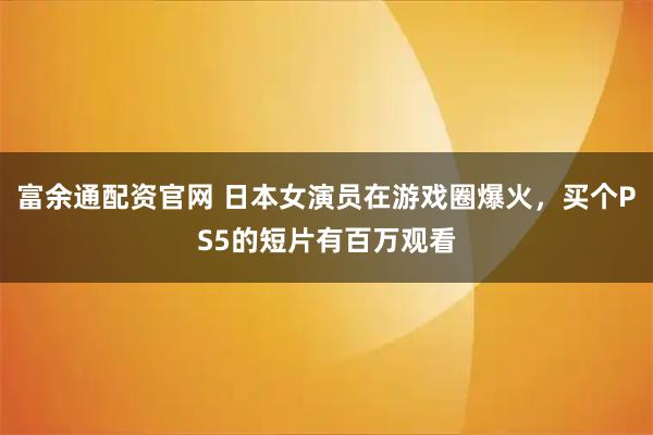 富余通配资官网 日本女演员在游戏圈爆火，买个PS5的短片有百万观看