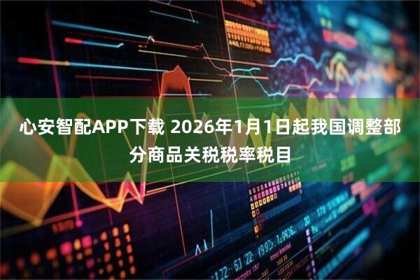 心安智配APP下载 2026年1月1日起我国调整部分商品关税税率税目