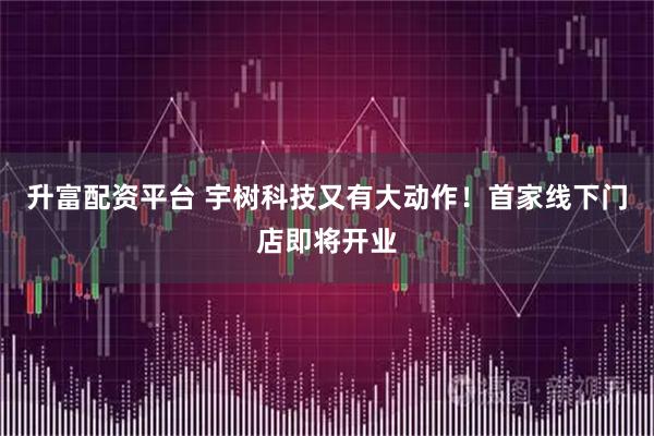 升富配资平台 宇树科技又有大动作！首家线下门店即将开业