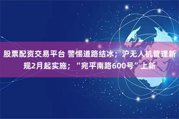 股票配资交易平台 警惕道路结冰；沪无人机管理新规2月起实施；“宛平南路600号”上新