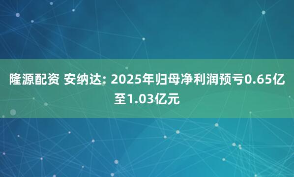 隆源配资 安纳达: 2025年归母净利润预亏0.65亿至1.03亿元