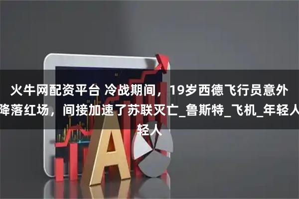 火牛网配资平台 冷战期间，19岁西德飞行员意外降落红场，间接加速了苏联灭亡_鲁斯特_飞机_年轻人