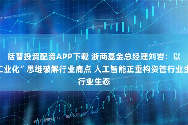 括普投资配资APP下载 浙商基金总经理刘岩：以“工业化”思维破解行业痛点 人工智能正重构资管行业生态