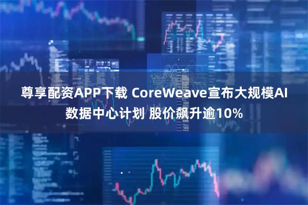 尊享配资APP下载 CoreWeave宣布大规模AI数据中心计划 股价飙升逾10%