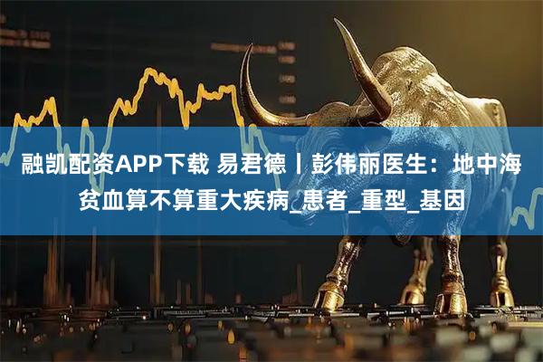 融凯配资APP下载 易君德丨彭伟丽医生：地中海贫血算不算重大疾病_患者_重型_基因