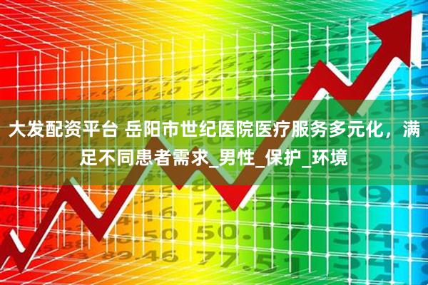 大发配资平台 岳阳市世纪医院医疗服务多元化，满足不同患者需求_男性_保护_环境
