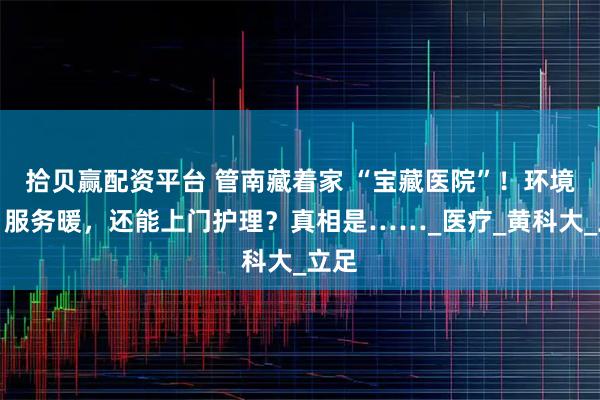 拾贝赢配资平台 管南藏着家 “宝藏医院”！环境好、服务暖，还能上门护理？真相是……_医疗_黄科大_立足