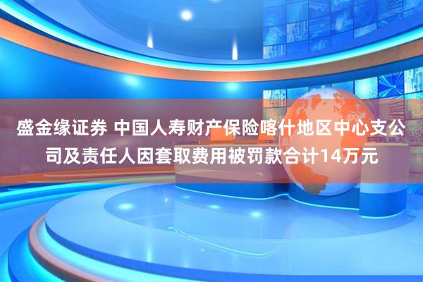 盛金缘证券 中国人寿财产保险喀什地区中心支公司及责任人因套取费用被罚款合计14万元