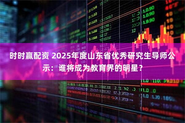时时赢配资 2025年度山东省优秀研究生导师公示：谁将成为教育界的明星？